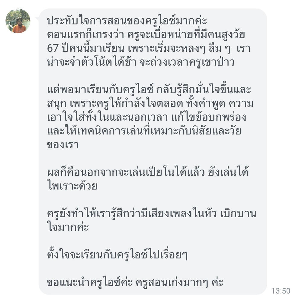 Screenshot of chat review from student Nid about Teacher Ice Chakrit I'm really impressed with teacher Ice's teaching! The result? Not only can I play the piano now, but I play it beautifully too! teacher Ice has made me feel like there's music playing in my head, my heart feels so joyful and open.